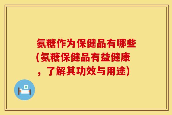 氨糖作为保健品有哪些(氨糖保健品有益健康，了解其功效与用途)