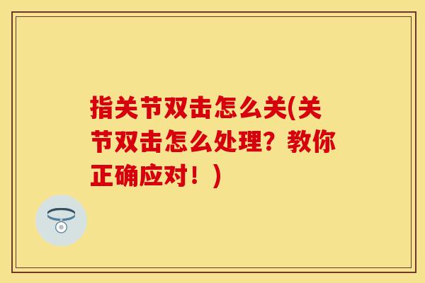 指关节双击怎么关(关节双击怎么处理？教你正确应对！)