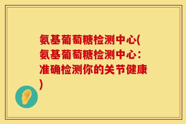 氨基葡萄糖检测中心(氨基葡萄糖检测中心：准确检测你的关节健康)