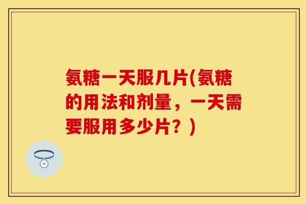 氨糖一天服几片(氨糖的用法和剂量，一天需要服用多少片？)