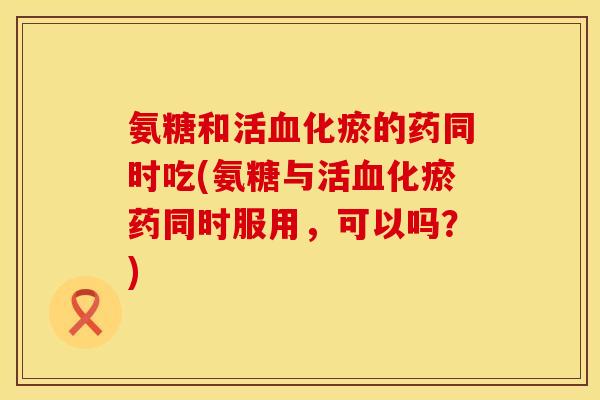 氨糖和活血化瘀的药同时吃(氨糖与活血化瘀药同时服用，可以吗？)
