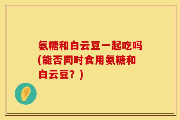氨糖和白云豆一起吃吗(能否同时食用氨糖和白云豆？)