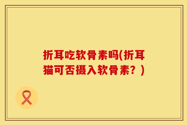 折耳吃软骨素吗(折耳猫可否摄入软骨素？)