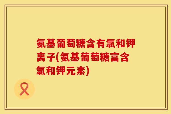氨基葡萄糖含有氯和钾离子(氨基葡萄糖富含氯和钾元素)
