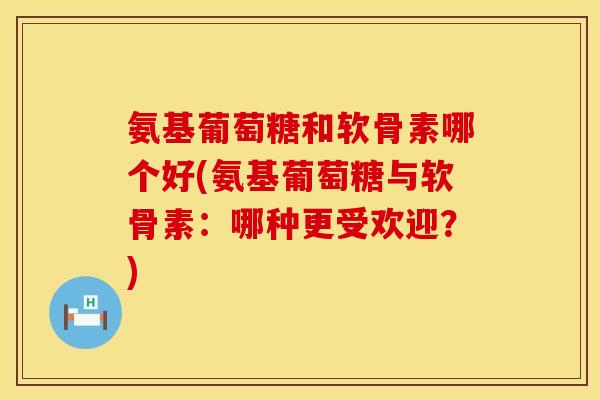氨基葡萄糖和软骨素哪个好(氨基葡萄糖与软骨素：哪种更受欢迎？)