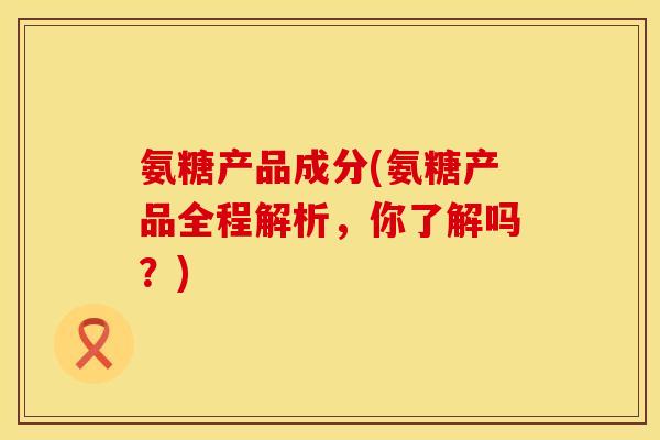 氨糖产品成分(氨糖产品全程解析，你了解吗？)
