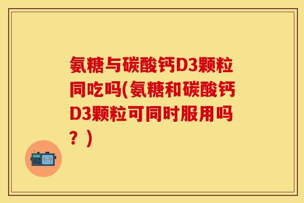 氨糖与碳酸钙D3颗粒同吃吗(氨糖和碳酸钙D3颗粒可同时服用吗？)