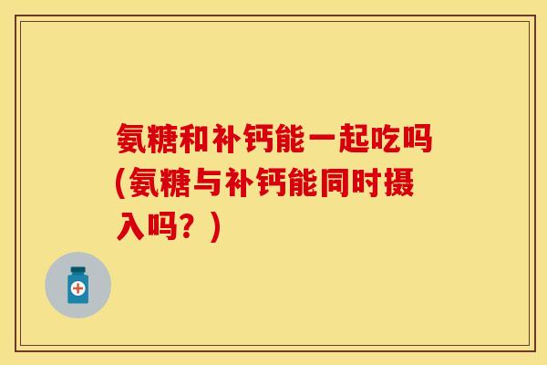 氨糖和补钙能一起吃吗(氨糖与补钙能同时摄入吗？)