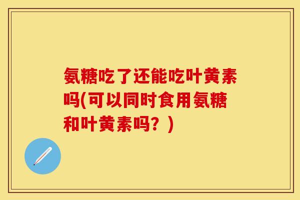 氨糖吃了还能吃叶黄素吗(可以同时食用氨糖和叶黄素吗？)