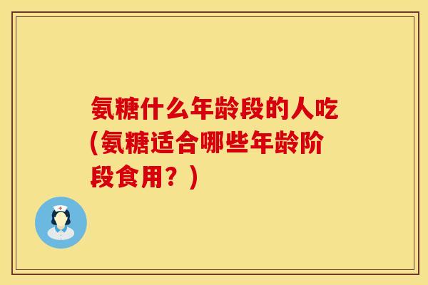 氨糖什么年龄段的人吃(氨糖适合哪些年龄阶段食用？)