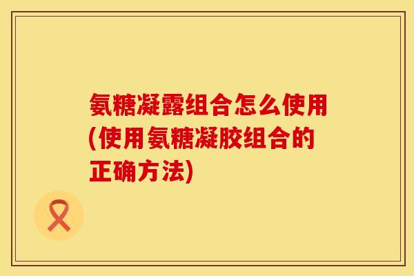 氨糖凝露组合怎么使用(使用氨糖凝胶组合的正确方法)