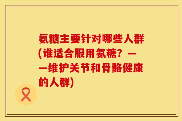 氨糖主要针对哪些人群(谁适合服用氨糖？——维护关节和骨骼健康的人群)