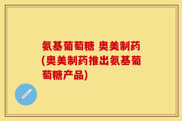 氨基葡萄糖 奥美制药(奥美制药推出氨基葡萄糖产品)