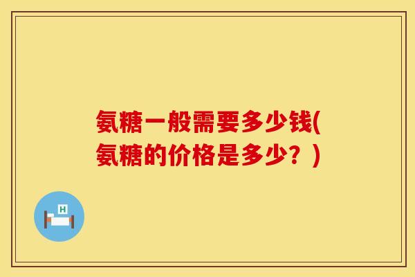 氨糖一般需要多少钱(氨糖的价格是多少?) 氨糖一般需要多少钱(氨糖的价格是多少?)