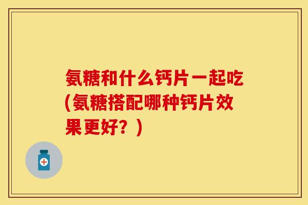氨糖和什么钙片一起吃(氨糖搭配哪种钙片效果更好？)