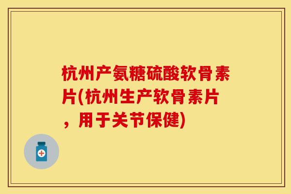 杭州产氨糖硫酸软骨素片(杭州生产软骨素片，用于关节保健)