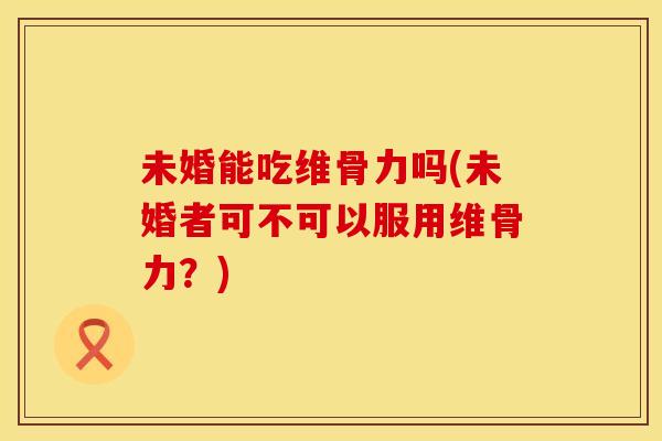 未婚能吃维骨力吗(未婚者可不可以服用维骨力？)