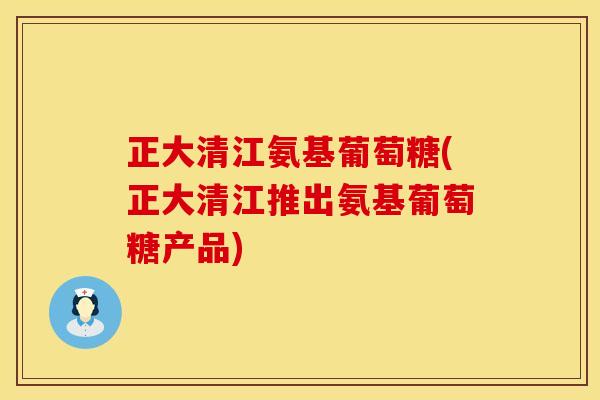 正大清江氨基葡萄糖(正大清江推出氨基葡萄糖产品)