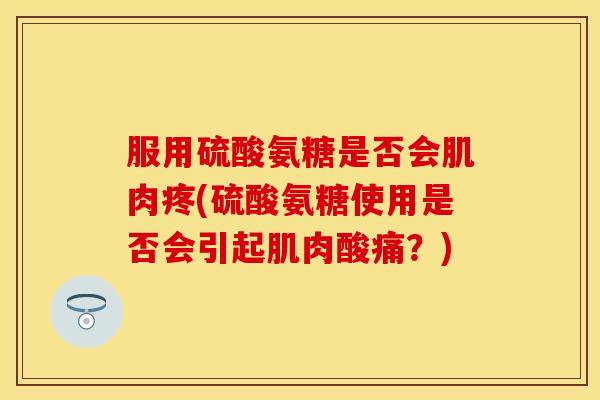 服用硫酸氨糖是否会肌肉疼(硫酸氨糖使用是否会引起肌肉酸痛？)