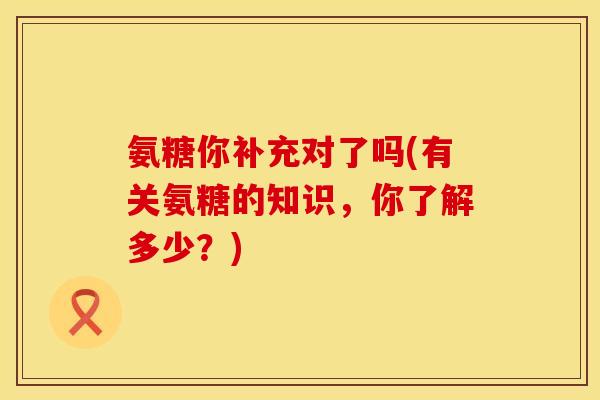 氨糖你补充对了吗(有关氨糖的知识，你了解多少？)
