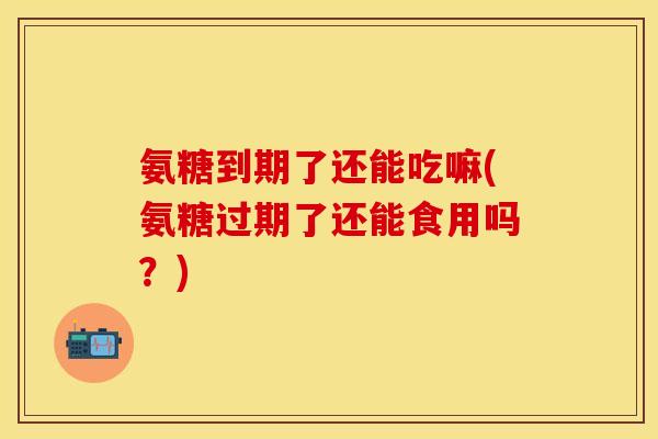 氨糖到期了还能吃嘛(氨糖过期了还能食用吗？)