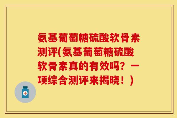 氨基葡萄糖硫酸软骨素测评(氨基葡萄糖硫酸软骨素真的有效吗？一项综合测评来揭晓！)