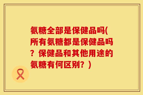 氨糖全部是保健品吗(所有氨糖都是保健品吗？保健品和其他用途的氨糖有何区别？)