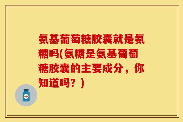 氨基葡萄糖胶囊就是氨糖吗(氨糖是氨基葡萄糖胶囊的主要成分，你知道吗？)