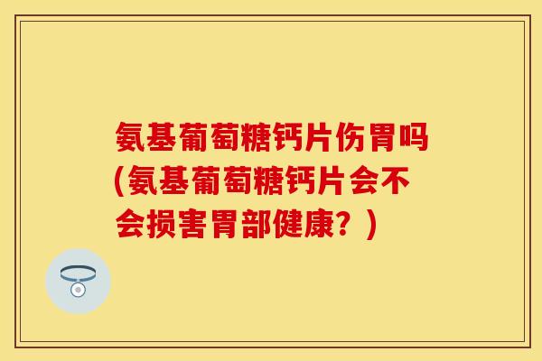 氨基葡萄糖钙片伤胃吗(氨基葡萄糖钙片会不会损害胃部健康？)