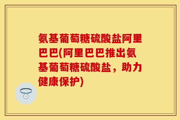 氨基葡萄糖硫酸盐阿里巴巴(阿里巴巴推出氨基葡萄糖硫酸盐，助力健康保护)