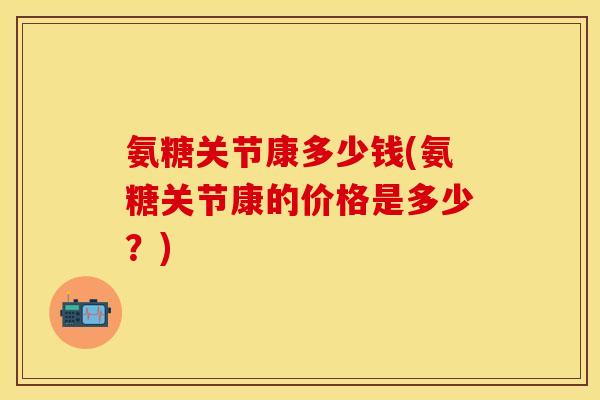 氨糖关节康多少钱(氨糖关节康的价格是多少？)