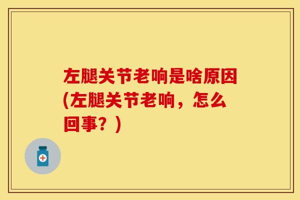 左腿关节老响是啥原因(左腿关节老响，怎么回事？)