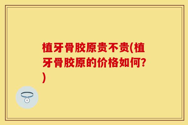 植牙骨胶原贵不贵(植牙骨胶原的价格如何？)