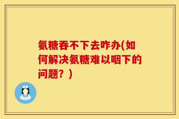 氨糖吞不下去咋办(如何解决氨糖难以咽下的问题？)