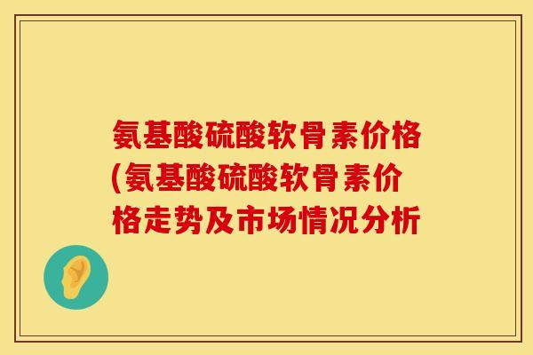 氨基酸硫酸软骨素价格(氨基酸硫酸软骨素价格走势及市场情况分析