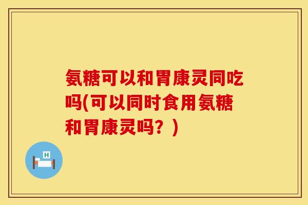 氨糖可以和胃康灵同吃吗(可以同时食用氨糖和胃康灵吗？)