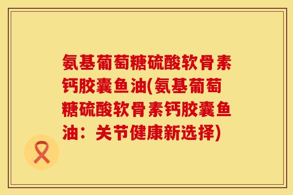 氨基葡萄糖硫酸软骨素钙胶囊鱼油(氨基葡萄糖硫酸软骨素钙胶囊鱼油：关节健康新选择)