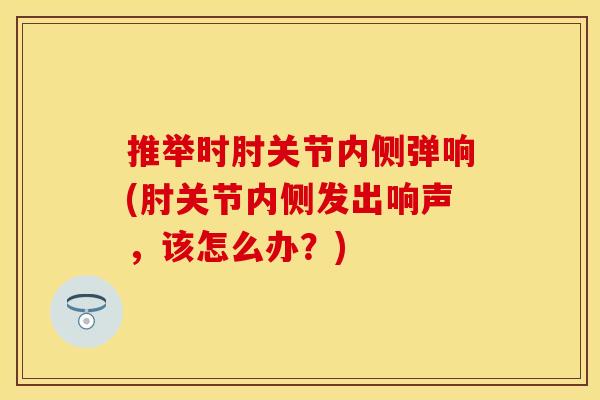 推举时肘关节内侧弹响(肘关节内侧发出响声，该怎么办？)