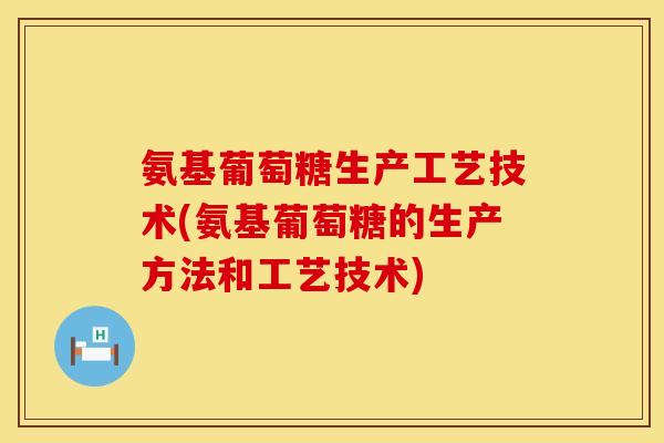氨基葡萄糖生产工艺技术(氨基葡萄糖的生产方法和工艺技术)