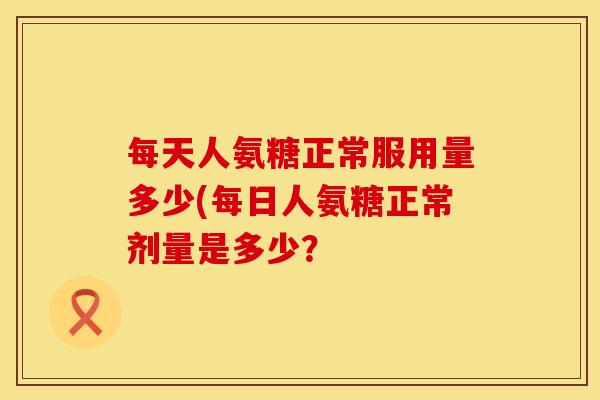 每天人氨糖正常服用量多少(每日人氨糖正常剂量是多少？