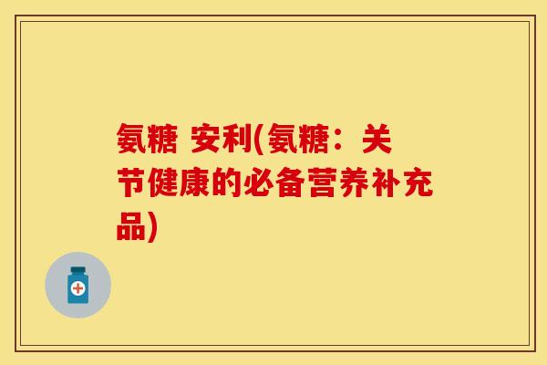 氨糖 安利(氨糖：关节健康的必备营养补充品)