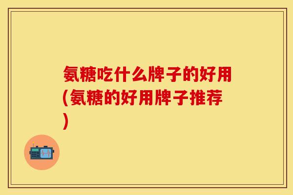 氨糖吃什么牌子的好用(氨糖的好用牌子推荐)