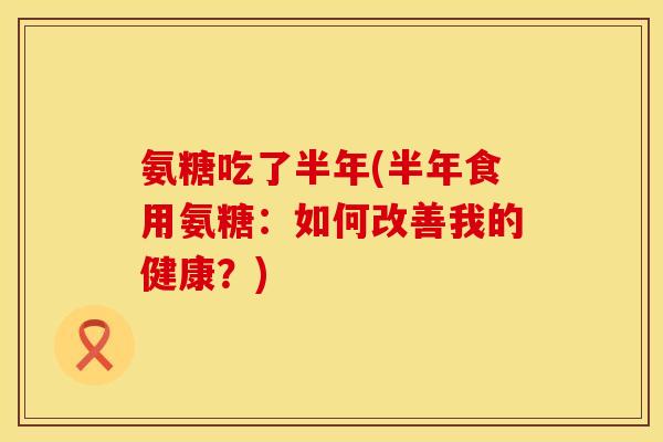 氨糖吃了半年(半年食用氨糖:如何改善我的健康?) 氨糖吃了半年(半年食用氨糖:如何改善我的健康?)