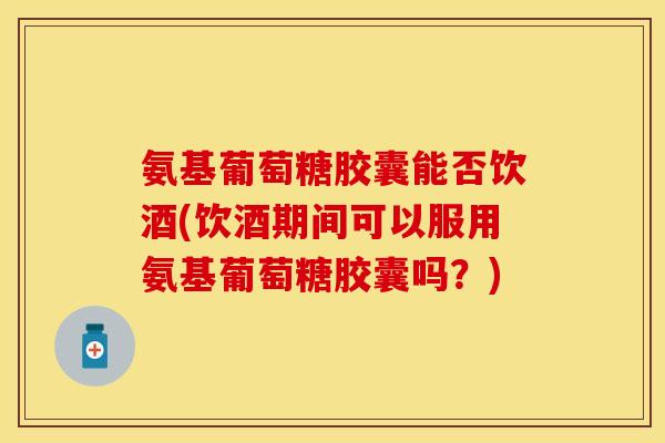 氨基葡萄糖胶囊能否饮酒(饮酒期间可以服用氨基葡萄糖胶囊吗？)
