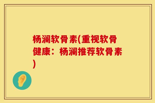 杨澜软骨素(重视软骨健康：杨澜推荐软骨素)