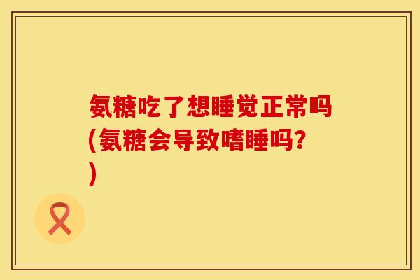 氨糖吃了想睡觉正常吗(氨糖会导致嗜睡吗？)