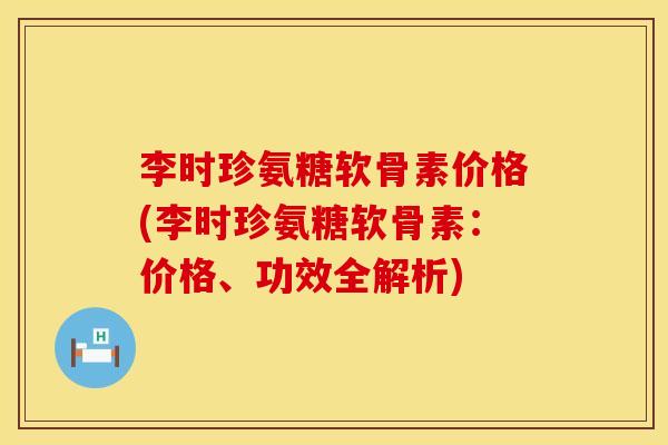 李时珍氨糖软骨素价格(李时珍氨糖软骨素：价格、功效全解析)