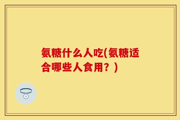 氨糖什么人吃(氨糖适合哪些人食用?) 氨糖什么人吃(氨糖适合哪些人食用?)