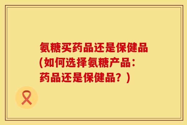氨糖买药品还是保健品(如何选择氨糖产品：药品还是保健品？)