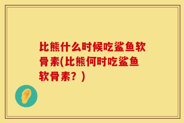 比熊什么时候吃鲨鱼软骨素(比熊何时吃鲨鱼软骨素？)